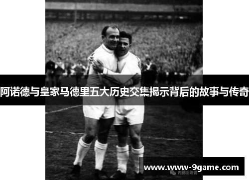 阿诺德与皇家马德里五大历史交集揭示背后的故事与传奇