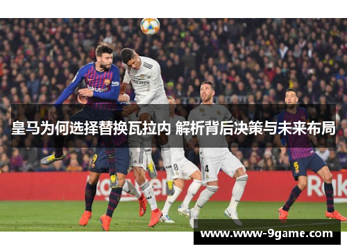 皇马为何选择替换瓦拉内 解析背后决策与未来布局