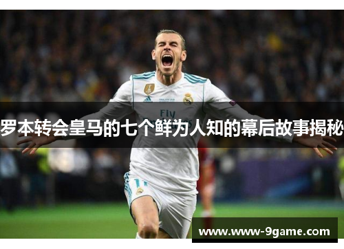 罗本转会皇马的七个鲜为人知的幕后故事揭秘