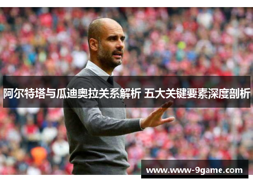 阿尔特塔与瓜迪奥拉关系解析 五大关键要素深度剖析
