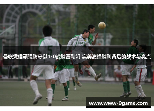 曼联凭借顽强防守以1-0战胜富勒姆 完美演绎胜利背后的战术与亮点