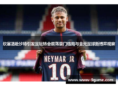 坎塞洛赴沙特引发足坛转会震荡豪门格局与金元足球新博弈观察