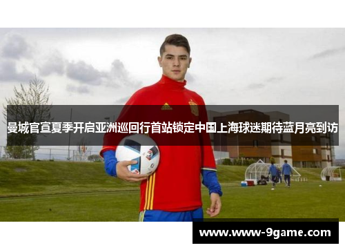 曼城官宣夏季开启亚洲巡回行首站锁定中国上海球迷期待蓝月亮到访