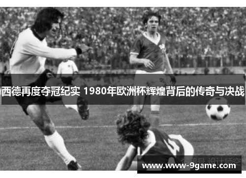 西德再度夺冠纪实 1980年欧洲杯辉煌背后的传奇与决战
