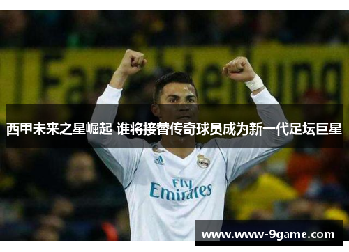 西甲未来之星崛起 谁将接替传奇球员成为新一代足坛巨星